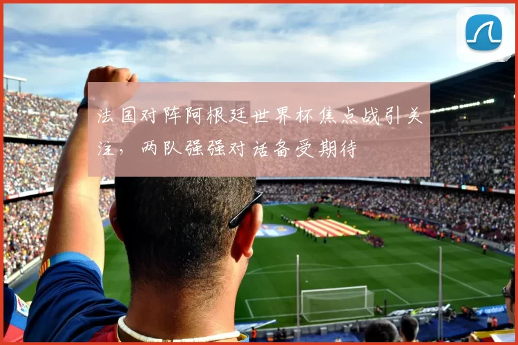 法国对阵阿根廷世界杯焦点战引关注,两队强强对话备受期待