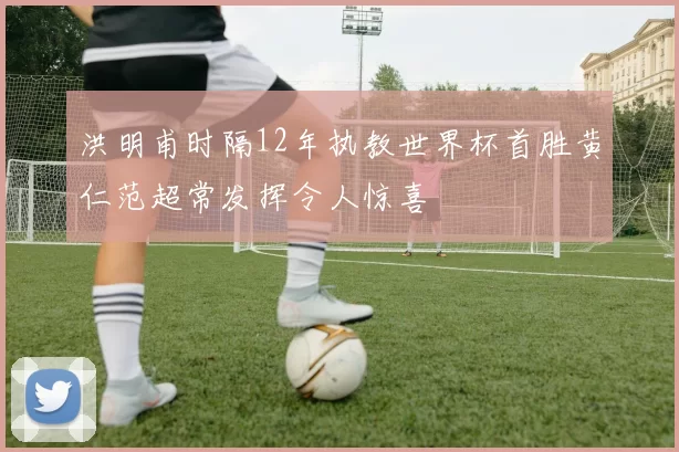 洪明甫时隔12年执教世界杯首胜黄仁范超常发挥令人惊喜