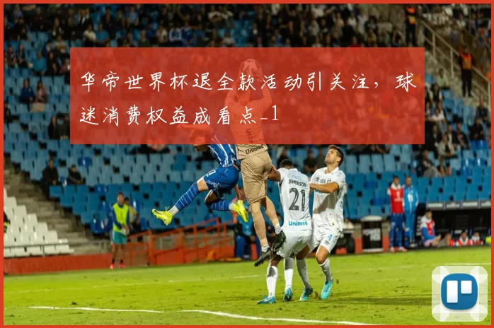 华帝世界杯退全款活动引关注,球迷消费权益成看点_1