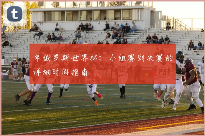 年俄罗斯世界杯：小组赛到决赛的详细时间指南