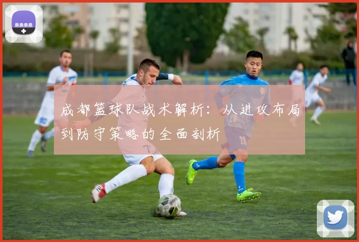 成都篮球队战术解析:从进攻布局到防守策略的全面剖析