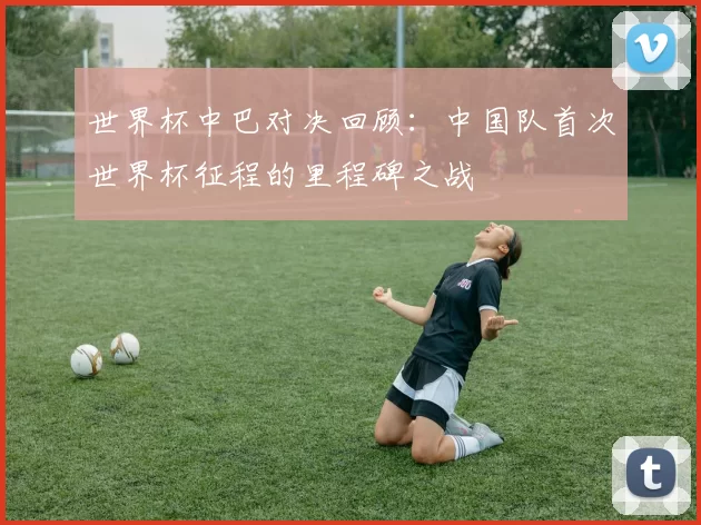 世界杯中巴对决回顾：中国队首次世界杯征程的里程碑之战