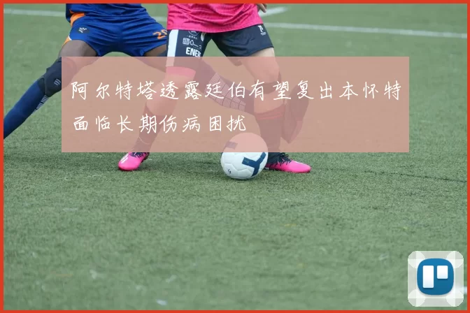 阿尔特塔透露廷伯有望复出本怀特面临长期伤病困扰