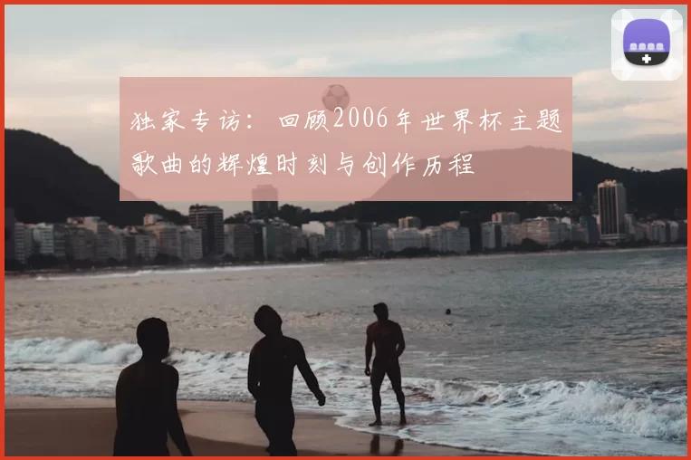 独家专访:回顾2006年世界杯主题歌曲的辉煌时刻与创作历程