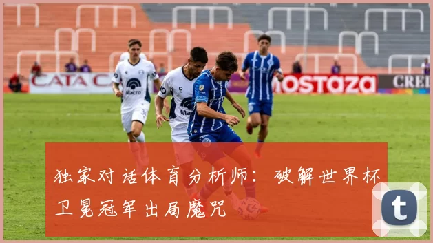 独家对话体育分析师:破解世界杯卫冕冠军出局魔咒