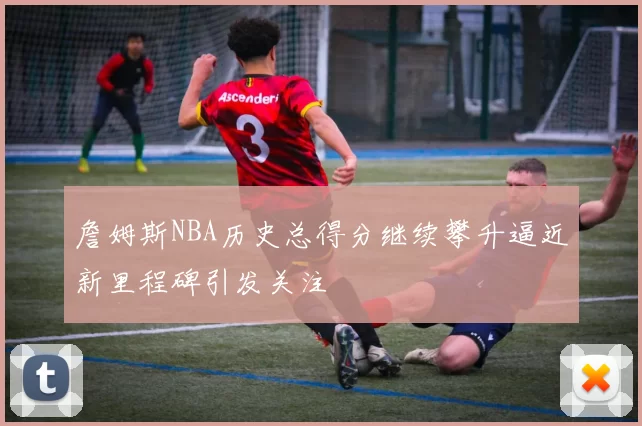 詹姆斯NBA历史总得分继续攀升逼近新里程碑引发关注