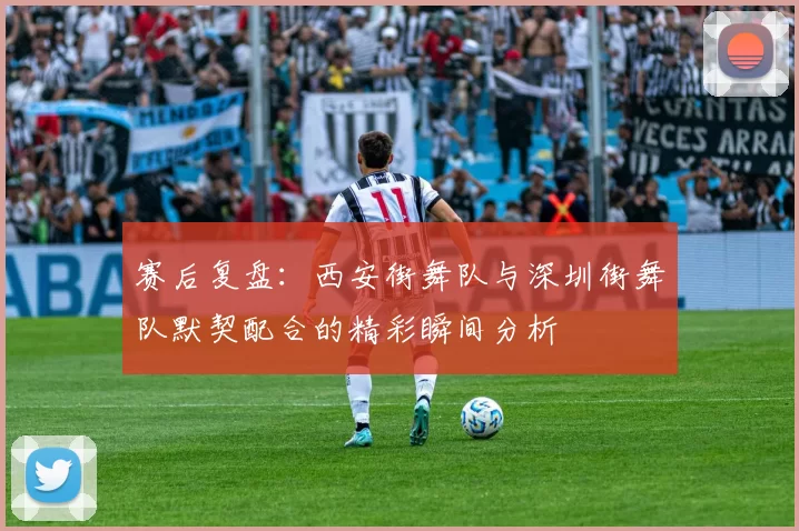 赛后复盘:西安街舞队与深圳街舞队默契配合的精彩瞬间分析