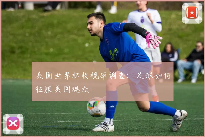 美国世界杯收视率调查:足球如何征服美国观众