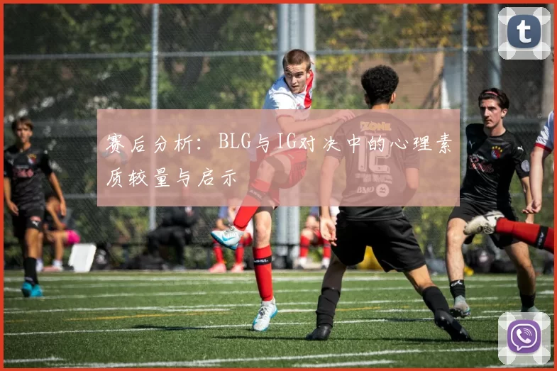 赛后分析：BLG与IG对决中的心理素质较量与启示