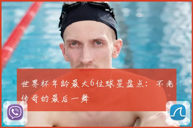 世界杯年龄最大6位球星盘点：不老传奇的最后一舞