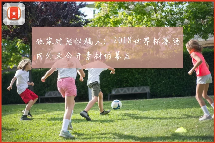 独家对话供稿人:2018世界杯赛场内外未公开素材的幕后