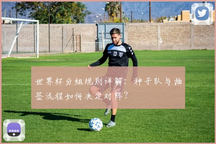 世界杯分组规则详解：种子队与抽签流程如何决定对阵？