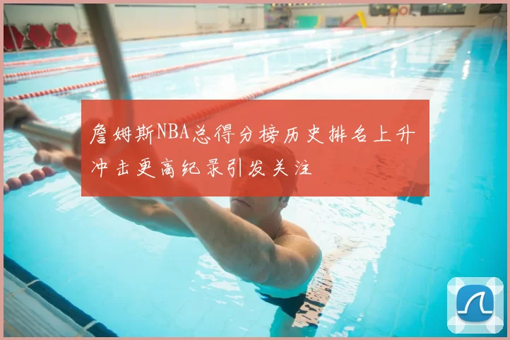 詹姆斯NBA总得分榜历史排名上升 冲击更高纪录引发关注