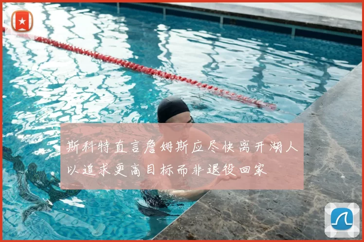 斯科特直言詹姆斯应尽快离开湖人以追求更高目标而非退役回家