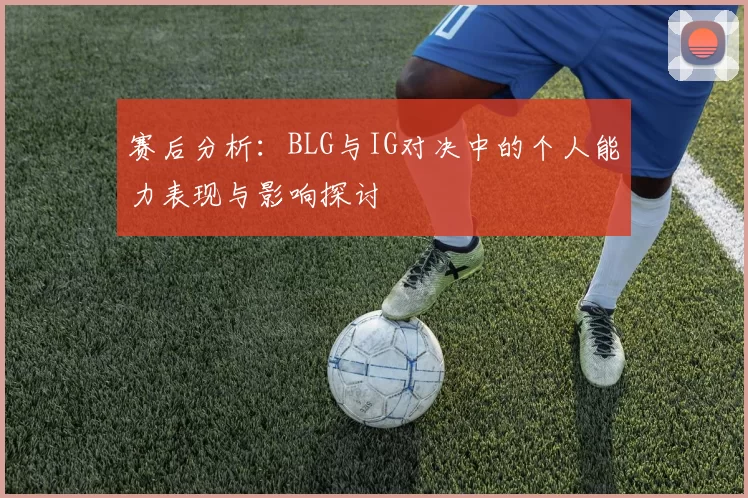 赛后分析:BLG与IG对决中的个人能力表现与影响探讨