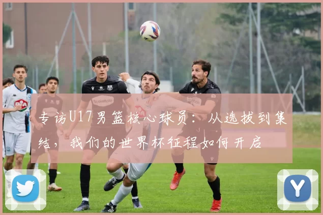 专访U17男篮核心球员：从选拔到集结，我们的世界杯征程如何开启