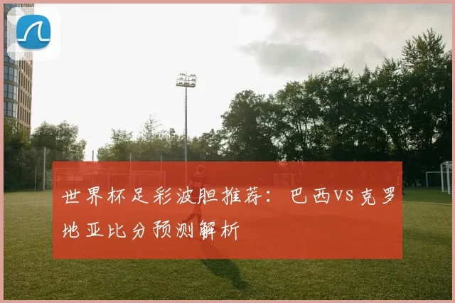 世界杯足彩波胆推荐：巴西vs克罗地亚比分预测解析