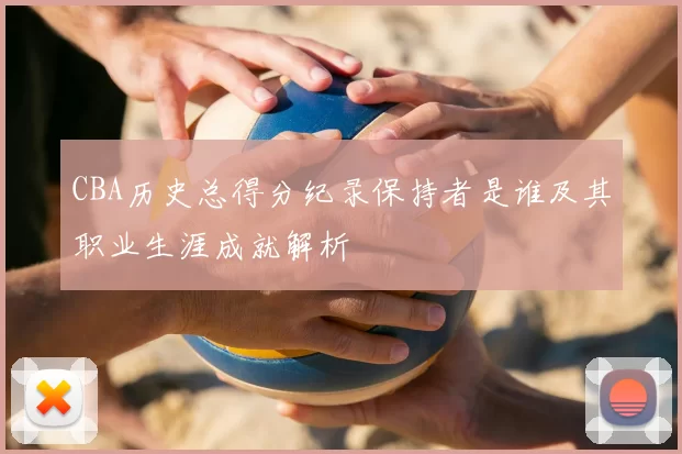 CBA历史总得分纪录保持者是谁及其职业生涯成就解析