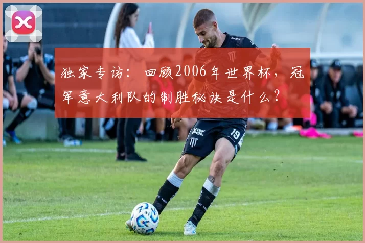 独家专访:回顾2006年世界杯,冠军意大利队的制胜秘诀是什么?