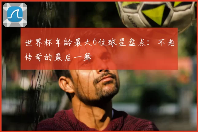 世界杯年龄最大6位球星盘点:不老传奇的最后一舞