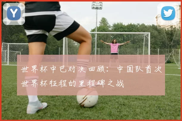 世界杯中巴对决回顾：中国队首次世界杯征程的里程碑之战