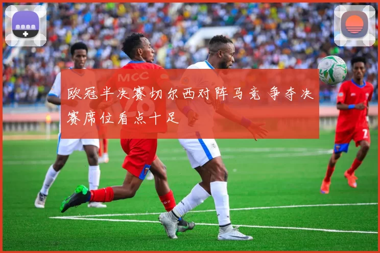 欧冠半决赛切尔西对阵马竞 争夺决赛席位看点十足