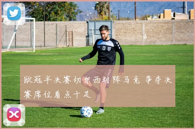 欧冠半决赛切尔西对阵马竞 争夺决赛席位看点十足