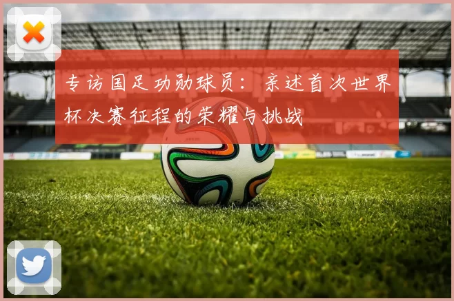 专访国足功勋球员:亲述首次世界杯决赛征程的荣耀与挑战
