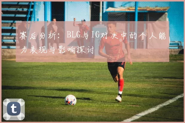 赛后分析:BLG与IG对决中的个人能力表现与影响探讨