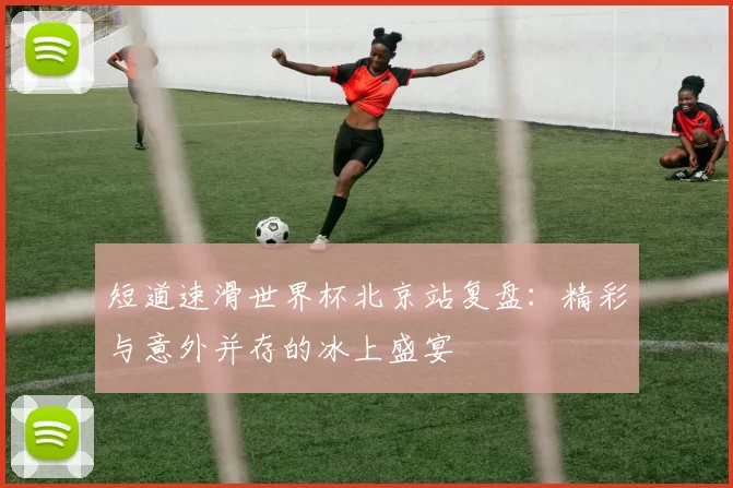 短道速滑世界杯北京站复盘：精彩与意外并存的冰上盛宴