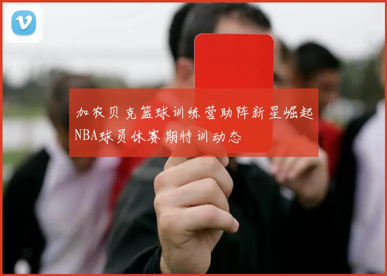 加农贝克篮球训练营助阵新星崛起NBA球员休赛期特训动态