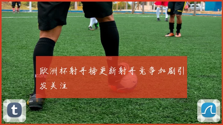 欧洲杯射手榜更新射手竞争加剧引发关注