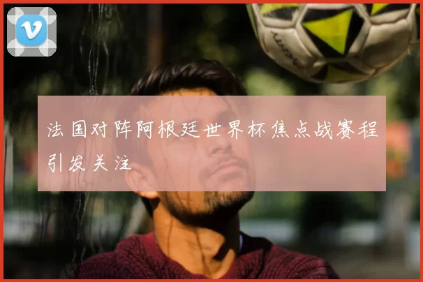 法国对阵阿根廷世界杯焦点战赛程引发关注