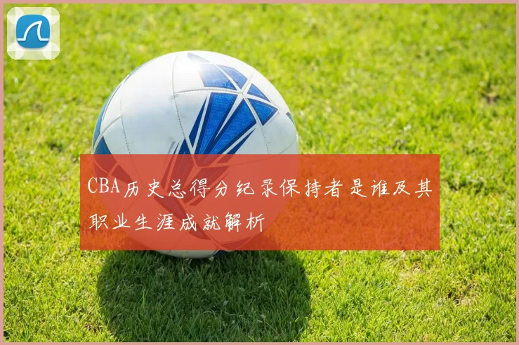 CBA历史总得分纪录保持者是谁及其职业生涯成就解析