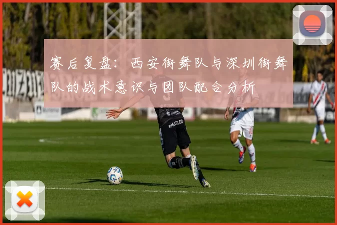 赛后复盘:西安街舞队与深圳街舞队的战术意识与团队配合分析
