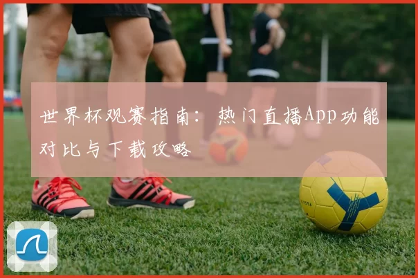 世界杯观赛指南：热门直播App功能对比与下载攻略