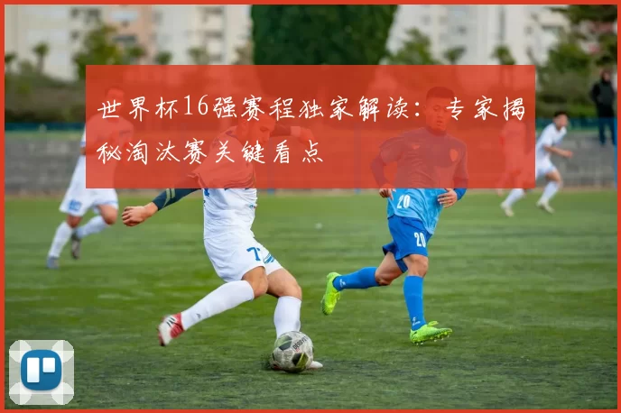 世界杯16强赛程独家解读:专家揭秘淘汰赛关键看点
