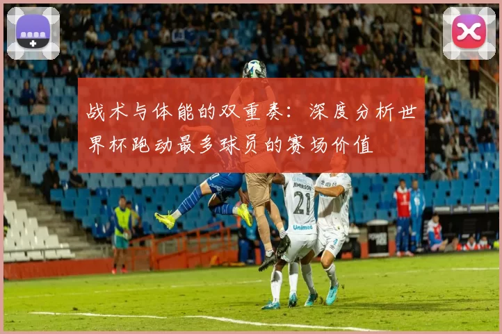 战术与体能的双重奏:深度分析世界杯跑动最多球员的赛场价值
