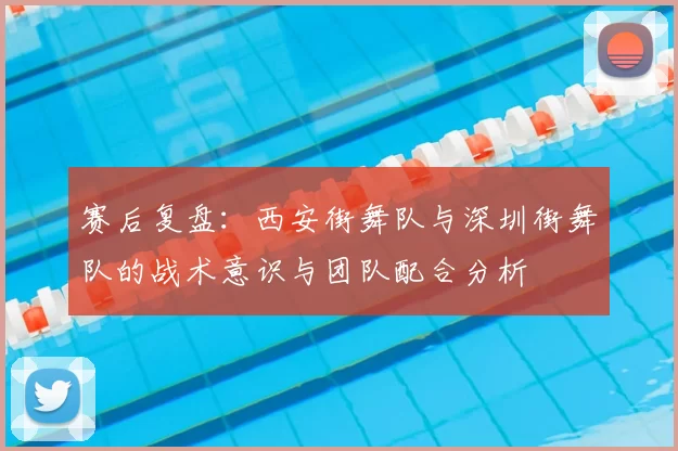 赛后复盘:西安街舞队与深圳街舞队的战术意识与团队配合分析