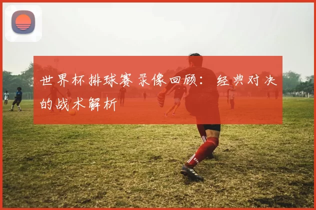 世界杯排球赛录像回顾：经典对决的战术解析