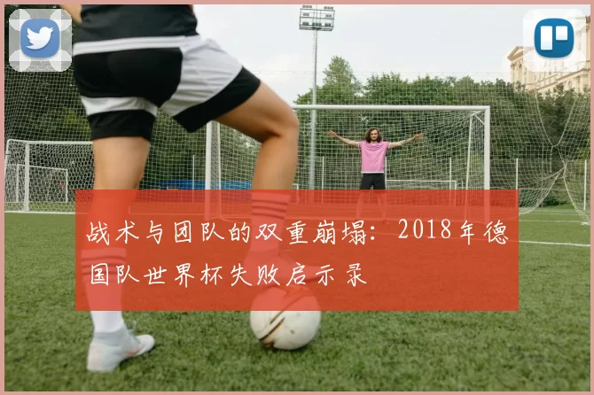 战术与团队的双重崩塌:2018年德国队世界杯失败启示录