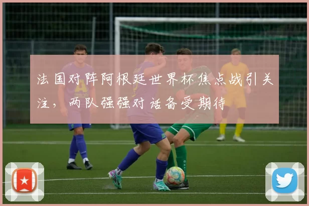 法国对阵阿根廷世界杯焦点战引关注,两队强强对话备受期待