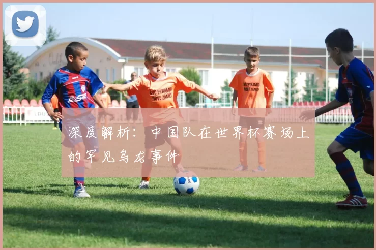 深度解析：中国队在世界杯赛场上的罕见乌龙事件