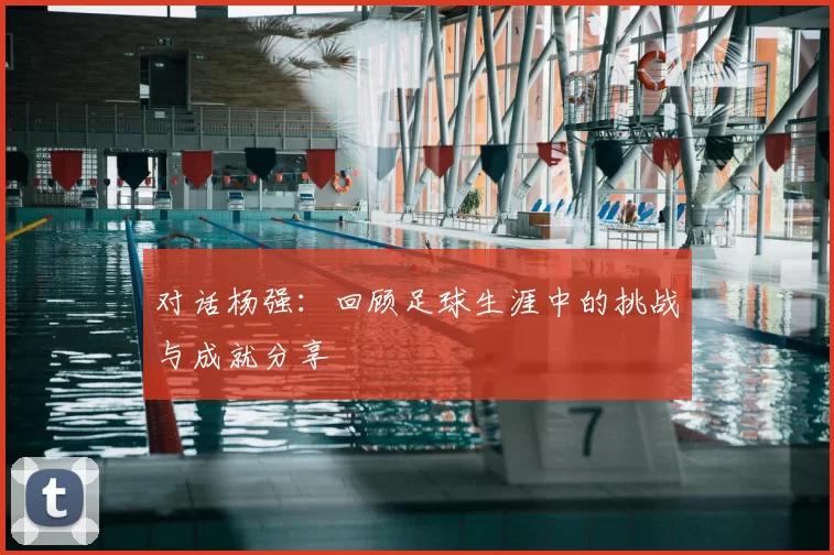 对话杨强:回顾足球生涯中的挑战与成就分享