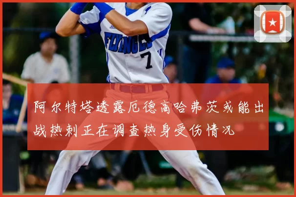 阿尔特塔透露厄德高哈弗茨或能出战热刺正在调查热身受伤情况