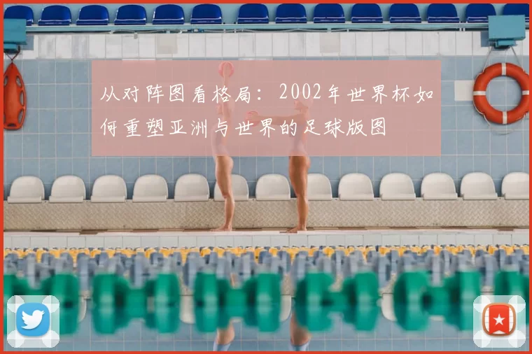 从对阵图看格局:2002年世界杯如何重塑亚洲与世界的足球版图