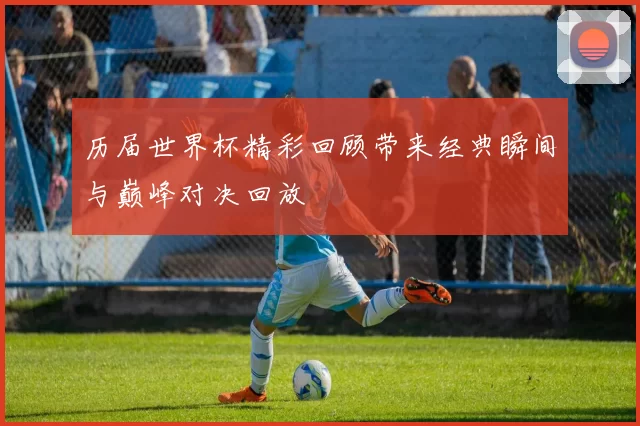 历届世界杯精彩回顾带来经典瞬间与巅峰对决回放