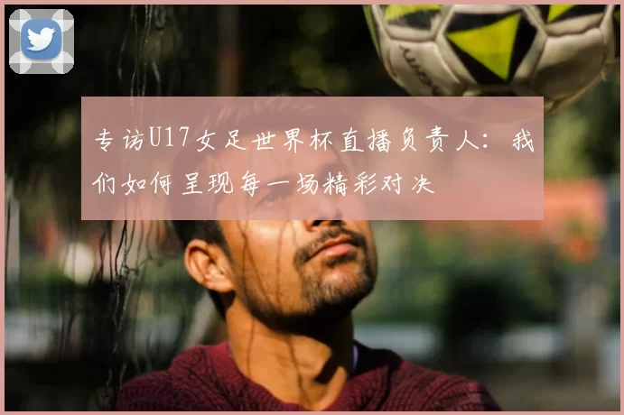 专访U17女足世界杯直播负责人:我们如何呈现每一场精彩对决