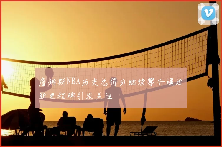 詹姆斯NBA历史总得分继续攀升逼近新里程碑引发关注