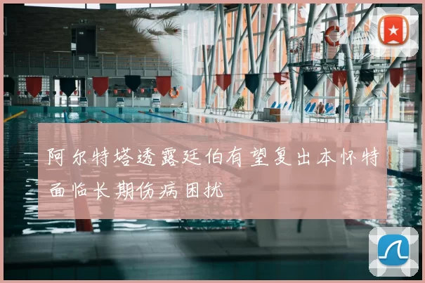阿尔特塔透露廷伯有望复出本怀特面临长期伤病困扰